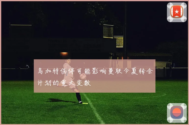 乌加特伤停可能影响曼联今夏转会计划的重大变数