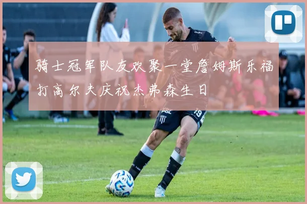 骑士冠军队友欢聚一堂詹姆斯乐福打高尔夫庆祝杰弗森生日