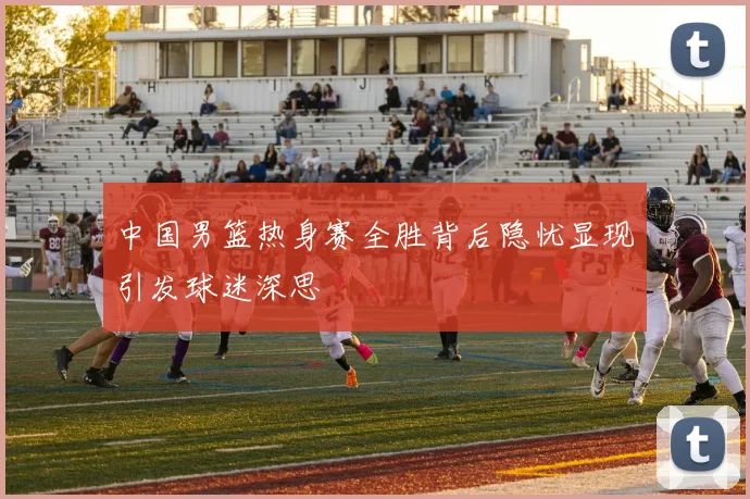 中国男篮热身赛全胜背后隐忧显现引发球迷深思