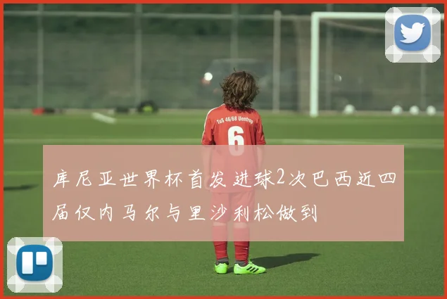 库尼亚世界杯首发进球2次巴西近四届仅内马尔与里沙利松做到