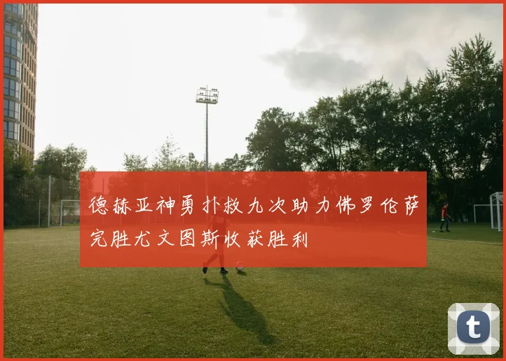 德赫亚神勇扑救九次助力佛罗伦萨完胜尤文图斯收获胜利