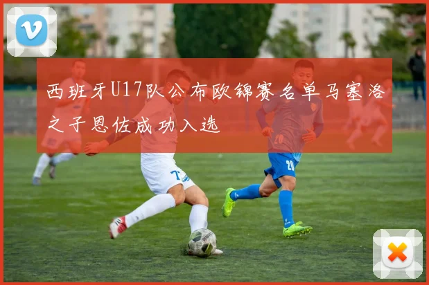 西班牙U17队公布欧锦赛名单马塞洛之子恩佐成功入选
