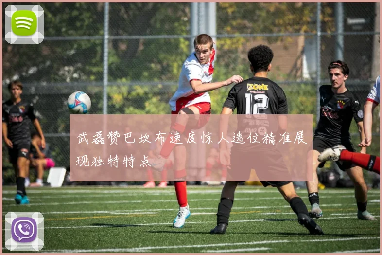 武磊赞巴坎布速度惊人选位精准展现独特特点