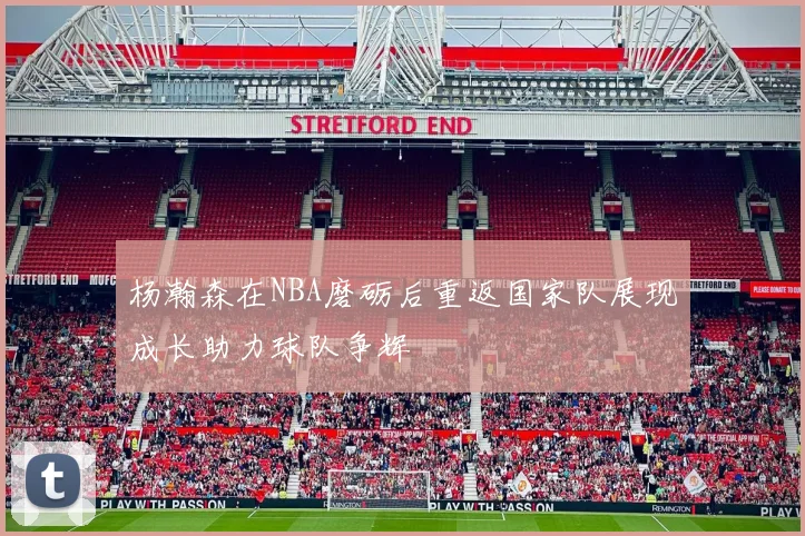 杨瀚森在NBA磨砺后重返国家队展现成长助力球队争辉
