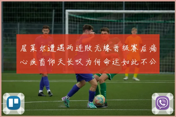 居莱尔遭遇两连败无缘晋级赛后痛心疾首仰天长叹为何命运如此不公
