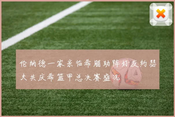伦纳德一家亲临希腊助阵好友约瑟夫共庆希篮甲总决赛盛况