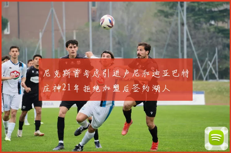 尼克斯曾考虑引进卢尼和迪亚巴特庄神21年拒绝加盟后签约湖人