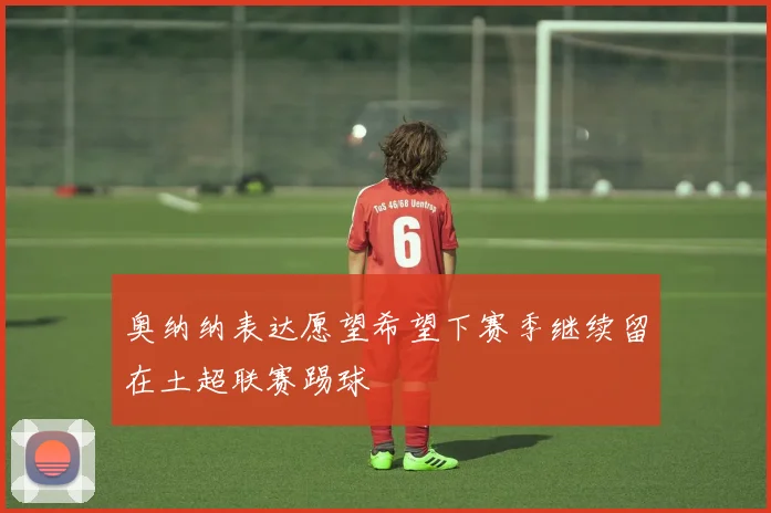 奥纳纳表达愿望希望下赛季继续留在土超联赛踢球