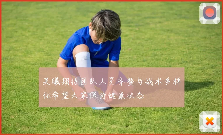 吴曦期待团队人员齐整与战术多样化希望大家保持健康状态